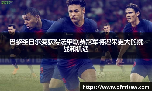 巴黎圣日尔曼获得法甲联赛冠军将迎来更大的挑战和机遇
